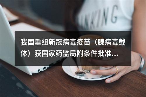 我国重组新冠病毒疫苗（腺病毒载体）获国家药监局附条件批准上市注册申请