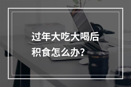 过年大吃大喝后积食怎么办？