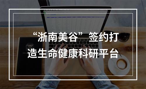 “浙南美谷”签约打造生命健康科研平台