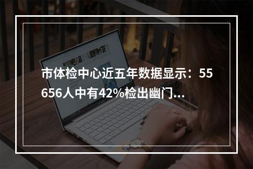 市体检中心近五年数据显示：55656人中有42%检出幽门螺杆菌